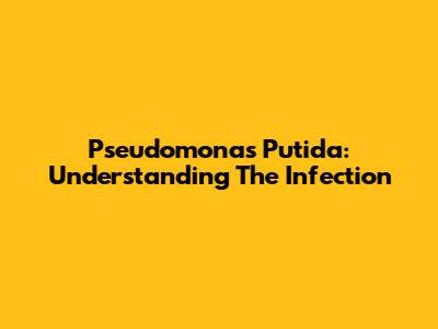 Pseudomonas Putida: Understanding The Infection
