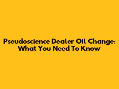 Pseudoscience Dealer Oil Change: What You Need To Know