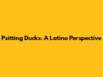 Psitting Ducks: A Latino Perspective