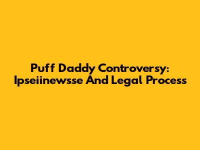Puff Daddy Controversy: Ipseiinewsse And Legal Process