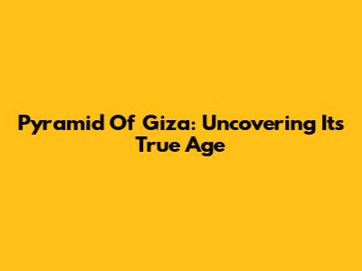 Pyramid Of Giza: Uncovering Its True Age