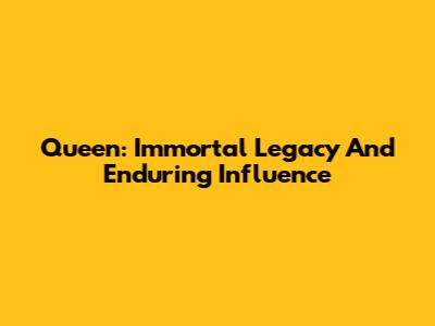 Queen: Immortal Legacy And Enduring Influence