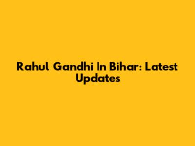 Rahul Gandhi In Bihar: Latest Updates
