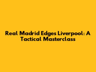Real Madrid Edges Liverpool: A Tactical Masterclass