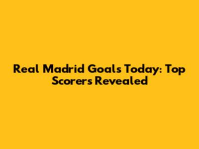 Real Madrid Goals Today: Top Scorers Revealed