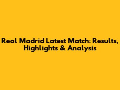 Real Madrid Latest Match: Results, Highlights & Analysis
