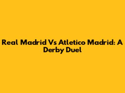 Real Madrid Vs Atletico Madrid: A Derby Duel