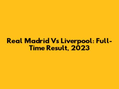 Real Madrid Vs Liverpool: Full-Time Result, 2023