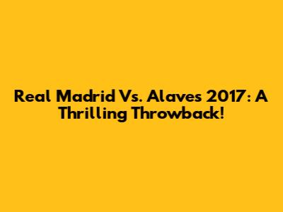Real Madrid Vs. Alaves 2017: A Thrilling Throwback!
