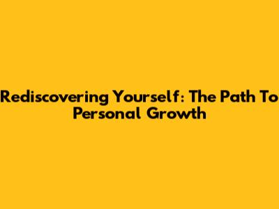 Rediscovering Yourself: The Path To Personal Growth