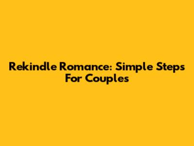 Rekindle Romance: Simple Steps For Couples