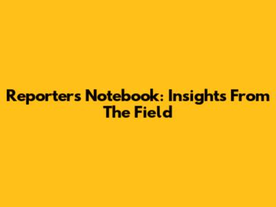 Reporter's Notebook: Insights From The Field