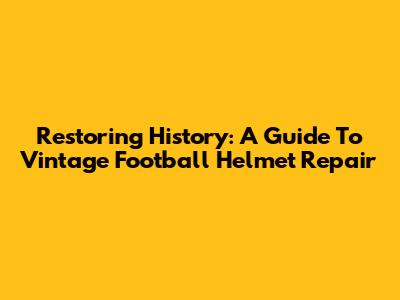 Restoring History: A Guide To Vintage Football Helmet Repair