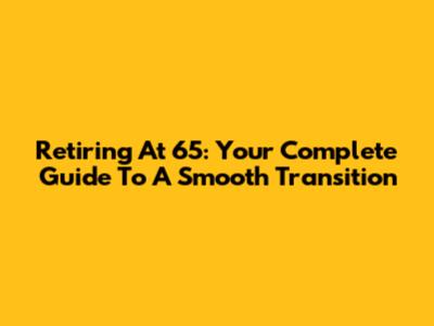 Retiring At 65: Your Complete Guide To A Smooth Transition