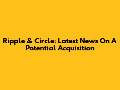 Ripple & Circle: Latest News On A Potential Acquisition