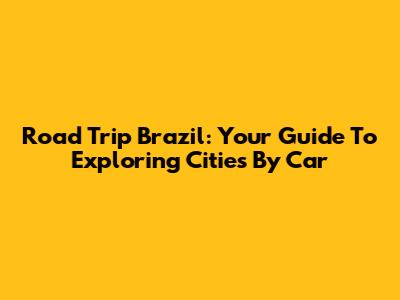 Road Trip Brazil: Your Guide To Exploring Cities By Car