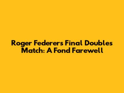 Roger Federer's Final Doubles Match: A Fond Farewell