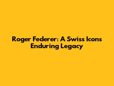 Roger Federer: A Swiss Icon's Enduring Legacy