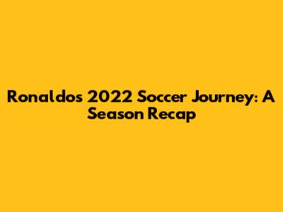Ronaldo's 2022 Soccer Journey: A Season Recap