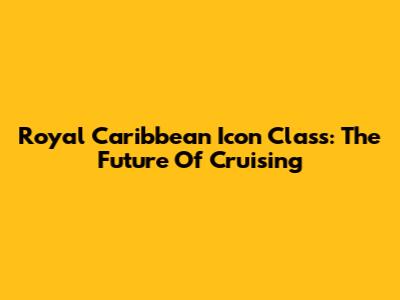 Royal Caribbean Icon Class: The Future Of Cruising
