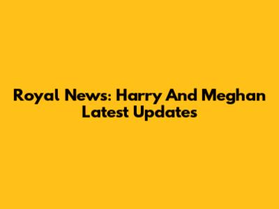 Royal News: Harry And Meghan Latest Updates