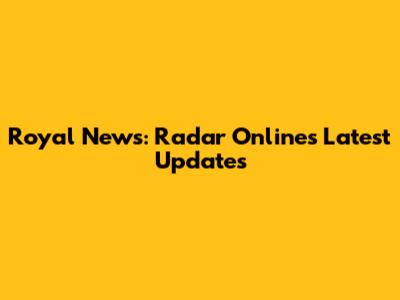 Royal News: Radar Online's Latest Updates