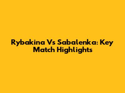 Rybakina Vs Sabalenka: Key Match Highlights