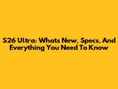 S26 Ultra: What's New, Specs, And Everything You Need To Know