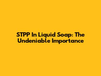 STPP In Liquid Soap: The Undeniable Importance