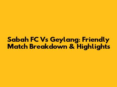 Sabah FC Vs Geylang: Friendly Match Breakdown & Highlights