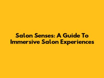 Salon Senses: A Guide To Immersive Salon Experiences