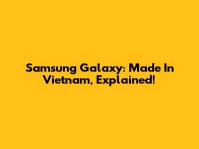 Samsung Galaxy: Made In Vietnam, Explained!