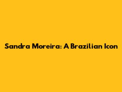 Sandra Moreira: A Brazilian Icon