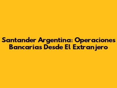 Santander Argentina: Operaciones Bancarias Desde El Extranjero