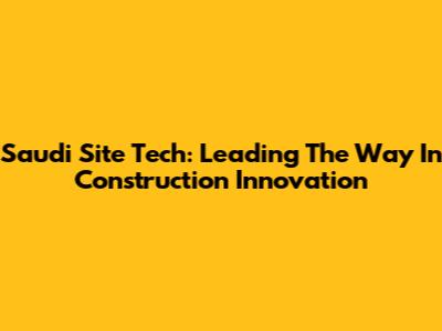 Saudi Site Tech: Leading The Way In Construction Innovation