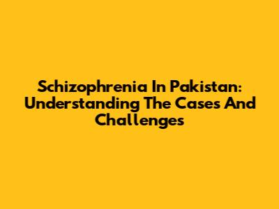 Schizophrenia In Pakistan: Understanding The Cases And Challenges