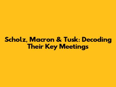 Scholz, Macron & Tusk: Decoding Their Key Meetings