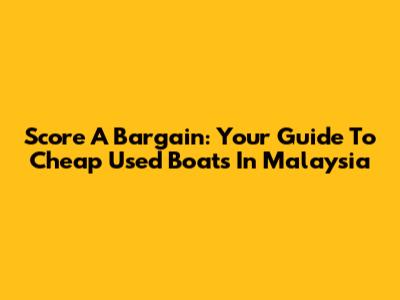 Score A Bargain: Your Guide To Cheap Used Boats In Malaysia