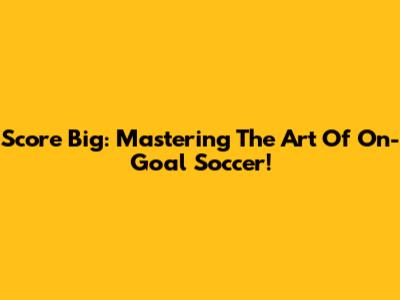 Score Big: Mastering The Art Of On-Goal Soccer!