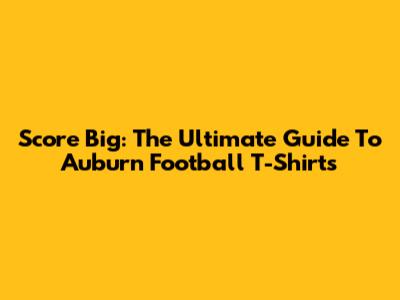Score Big: The Ultimate Guide To Auburn Football T-Shirts