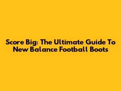 Score Big: The Ultimate Guide To New Balance Football Boots