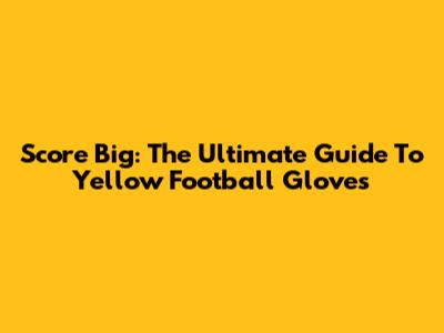 Score Big: The Ultimate Guide To Yellow Football Gloves