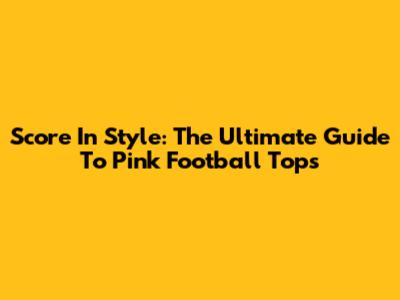 Score In Style: The Ultimate Guide To Pink Football Tops