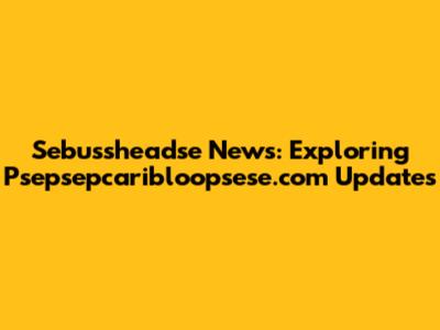 Sebussheadse News: Exploring Psepsepcaribloopsese.com Updates