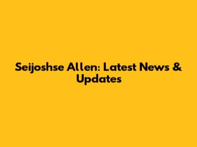 Seijoshse Allen: Latest News & Updates