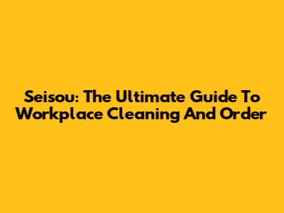 Seisou: The Ultimate Guide To Workplace Cleaning And Order
