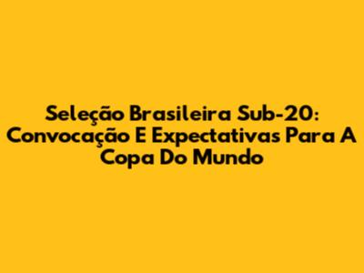 Seleção Brasileira Sub-20: Convocação E Expectativas Para A Copa Do Mundo