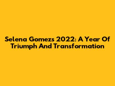Selena Gomez's 2022: A Year Of Triumph And Transformation