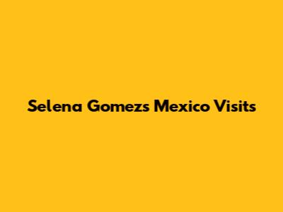 Selena Gomez's Mexico Visits