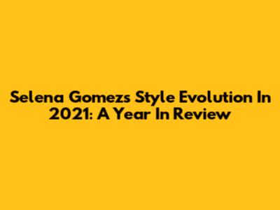 Selena Gomez's Style Evolution In 2021: A Year In Review